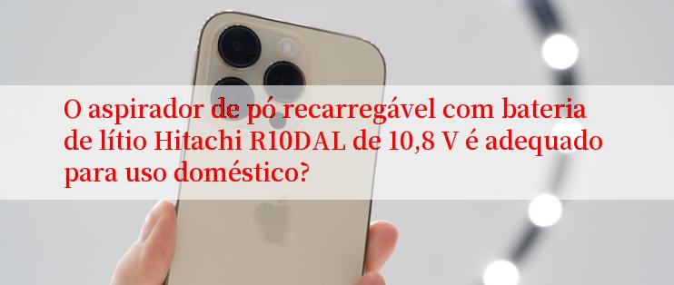 O aspirador de pó recarregável com bateria de lítio Hitachi R10DAL de 10,8 V é adequado para uso doméstico?