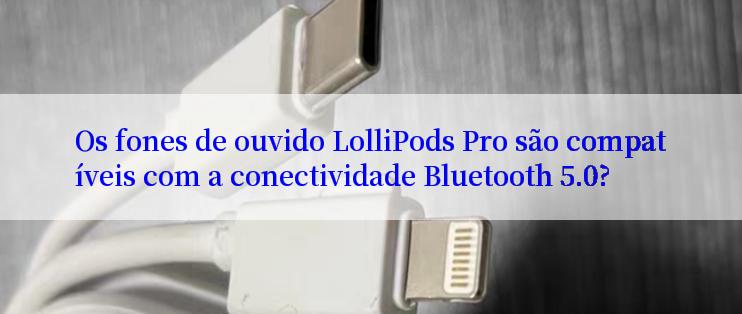 Os fones de ouvido LolliPods Pro são compatíveis com a conectividade Bluetooth 5.0?