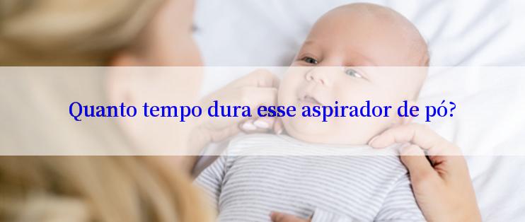 Quanto tempo dura esse aspirador de pó?