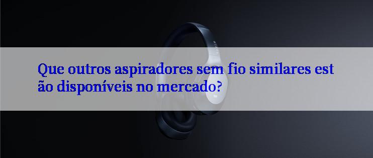 Que outros aspiradores sem fio similares estão disponíveis no mercado?