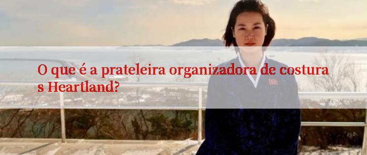 O que é a prateleira organizadora de costuras Heartland?