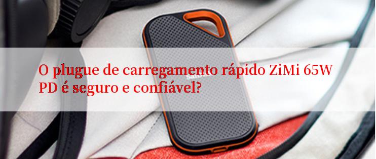 O plugue de carregamento rápido ZiMi 65W PD é seguro e confiável?