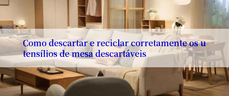 Como descartar e reciclar corretamente os utensílios de mesa descartáveis