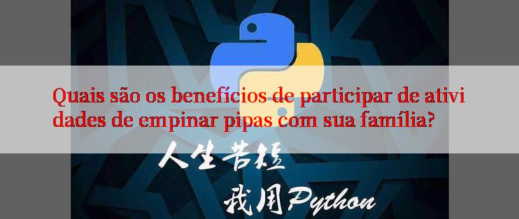 Quais são os benefícios de participar de atividades de empinar pipas com sua família?