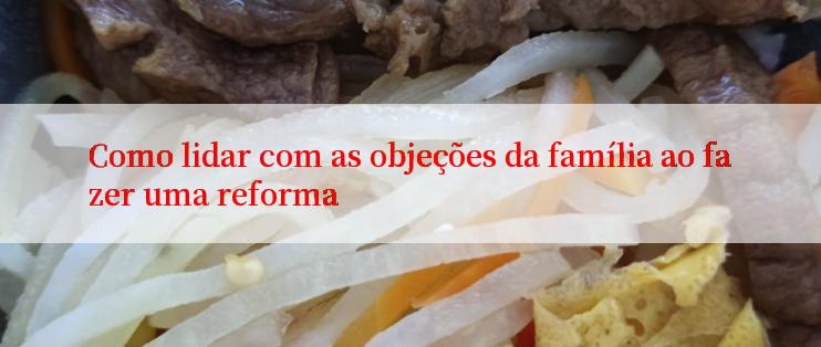 Como lidar com as objeções da família ao fazer uma reforma