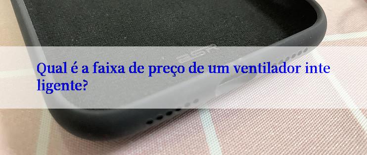 Qual é a faixa de preço de um ventilador inteligente?