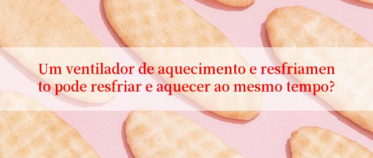 Um ventilador de aquecimento e resfriamento pode resfriar e aquecer ao mesmo tempo?