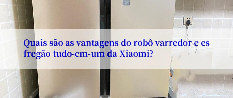 Quais são as vantagens do robô varredor e esfregão tudo-em-um da Xiaomi?