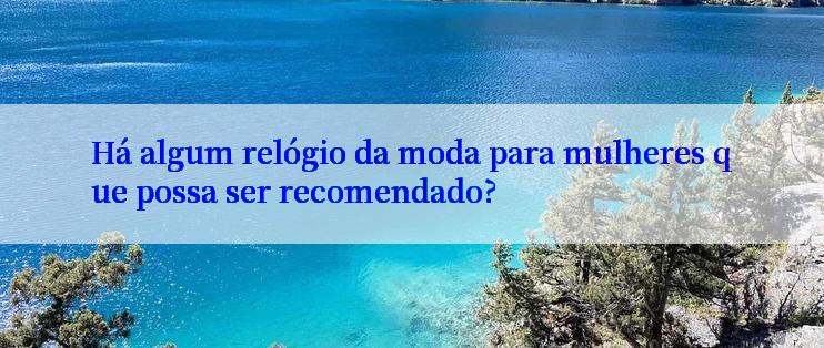 Há algum relógio da moda para mulheres que possa ser recomendado?