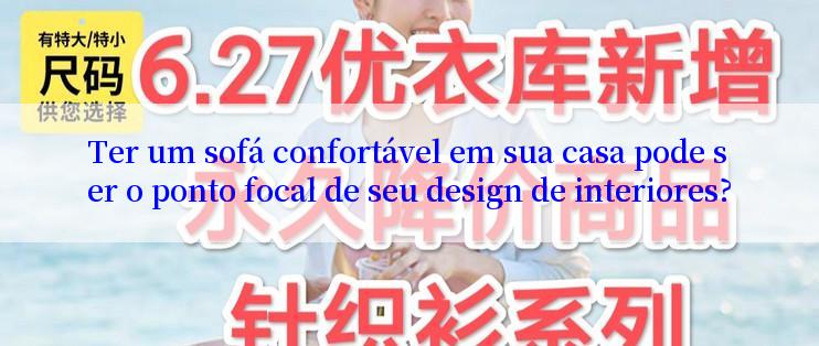 Ter um sofá confortável em sua casa pode ser o ponto focal de seu design de interiores?