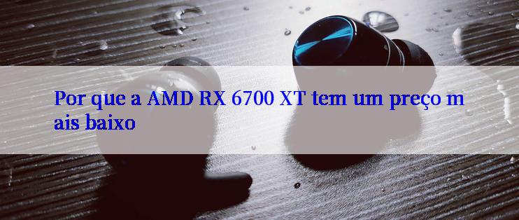 Por que a AMD RX 6700 XT tem um preço mais baixo