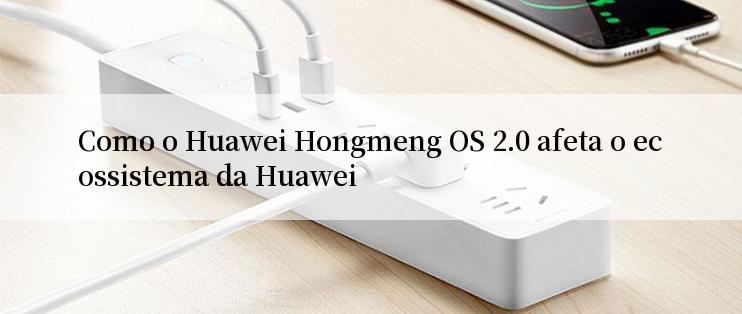 Como o Huawei Hongmeng OS 2.0 afeta o ecossistema da Huawei