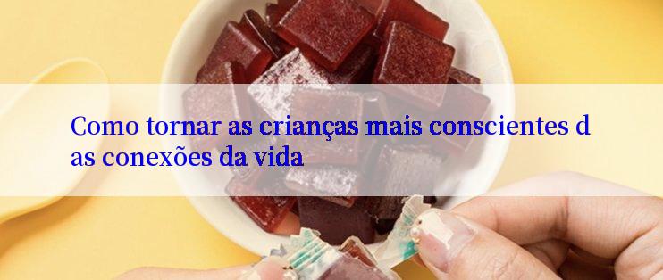 Como tornar as crianças mais conscientes das conexões da vida