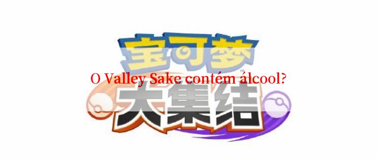 O Valley Sake contém álcool?