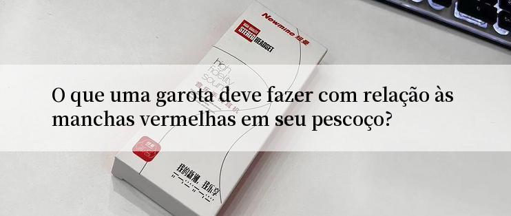 O que uma garota deve fazer com relação às manchas vermelhas em seu pescoço?