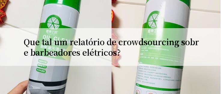 Que tal um relatório de crowdsourcing sobre barbeadores elétricos?