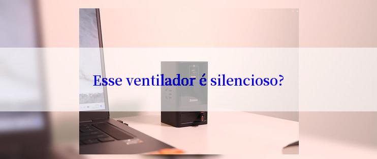 Esse ventilador é silencioso?