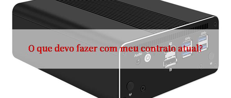 O que devo fazer com meu contrato atual?