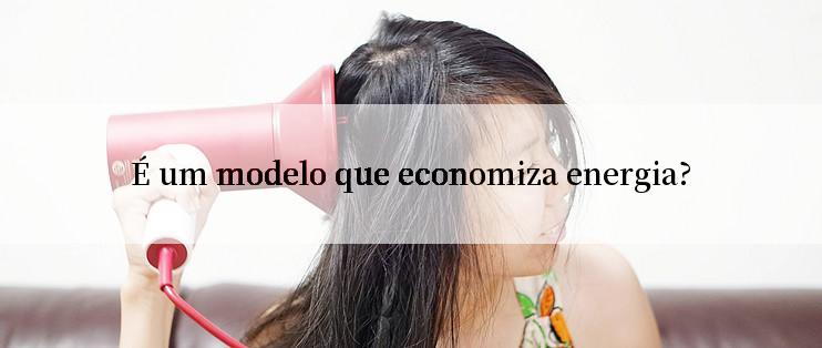 É um modelo que economiza energia?