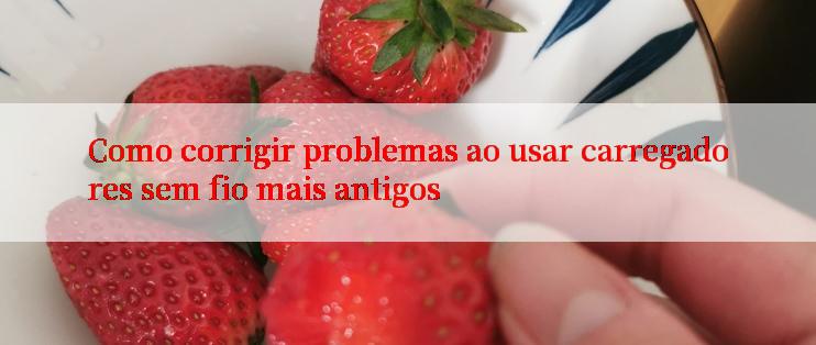 Como corrigir problemas ao usar carregadores sem fio mais antigos