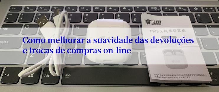 Como melhorar a suavidade das devoluções e trocas de compras on-line