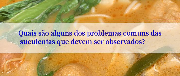 Quais são alguns dos problemas comuns das suculentas que devem ser observados?