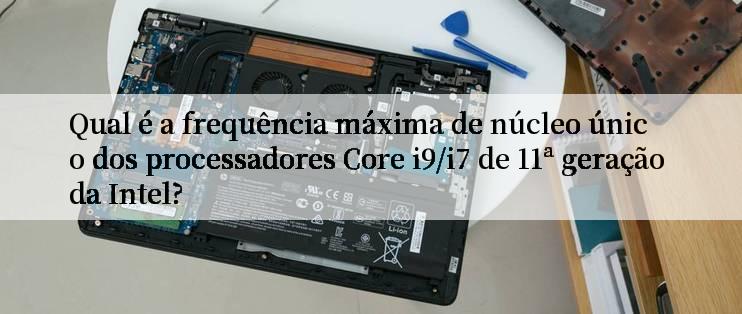 Qual é a frequência máxima de núcleo único dos processadores Core i9/i7 de 11ª geração da Intel?