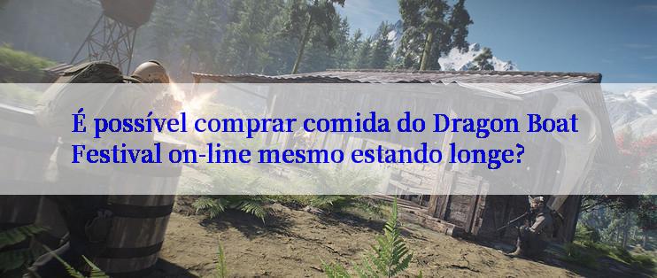 É possível comprar comida do Dragon Boat Festival on-line mesmo estando longe?