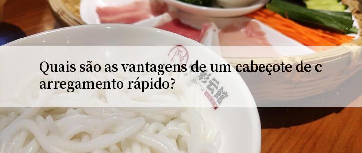 Quais são as vantagens de um cabeçote de carregamento rápido?