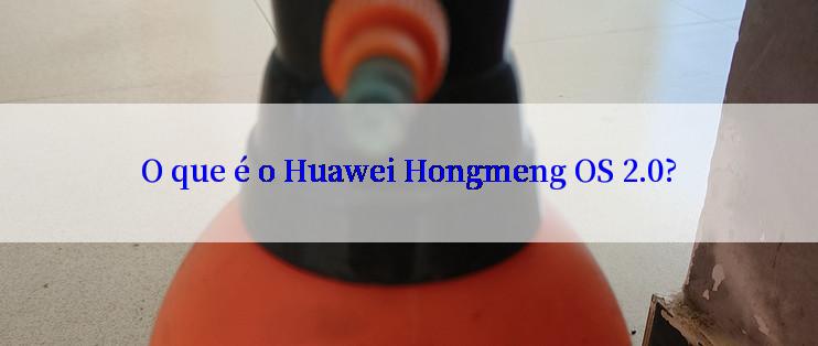 O que é o Huawei Hongmeng OS 2.0?