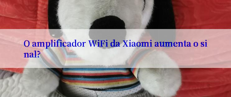 O amplificador WiFi da Xiaomi aumenta o sinal?