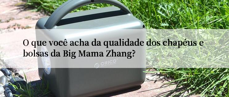 O que você acha da qualidade dos chapéus e bolsas da Big Mama Zhang?