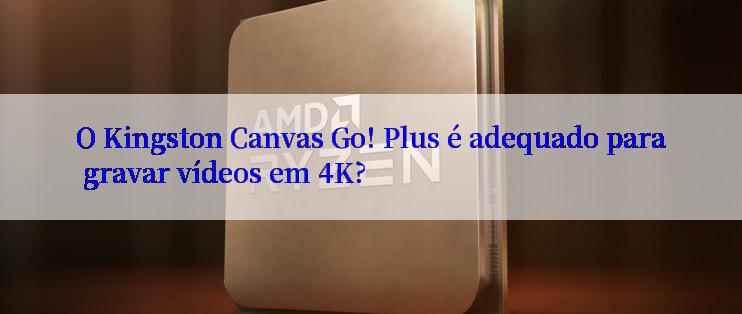 O Kingston Canvas Go! Plus é adequado para gravar vídeos em 4K?