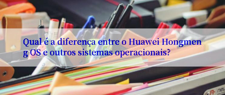 Qual é a diferença entre o Huawei Hongmeng OS e outros sistemas operacionais?