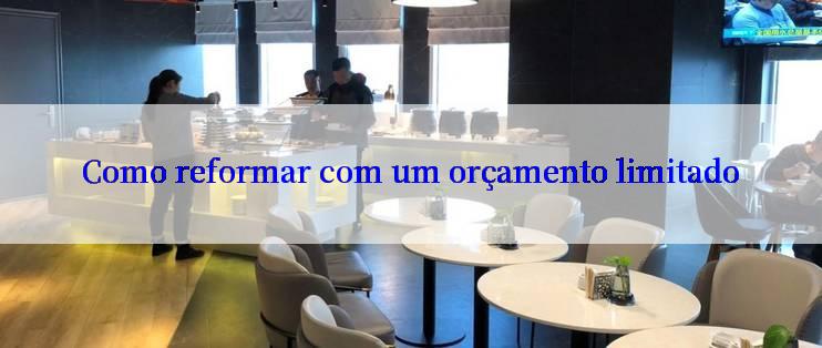 Como reformar com um orçamento limitado