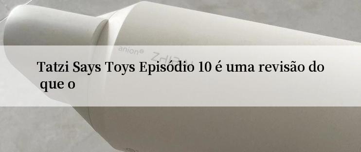 Tatzi Says Toys Episódio 10 é uma revisão do que o