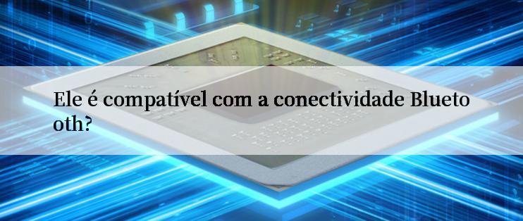 Ele é compatível com a conectividade Bluetooth?