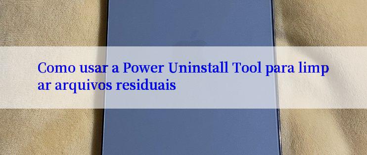 Como usar a Power Uninstall Tool para limpar arquivos residuais