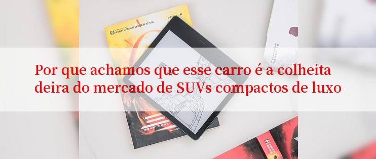 Por que achamos que esse carro é a colheitadeira do mercado de SUVs compactos de luxo