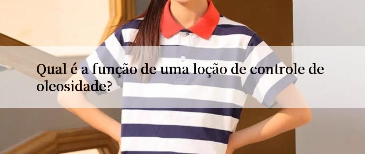 Qual é a função de uma loção de controle de oleosidade?