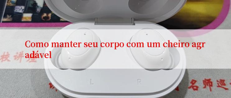 Como manter seu corpo com um cheiro agradável