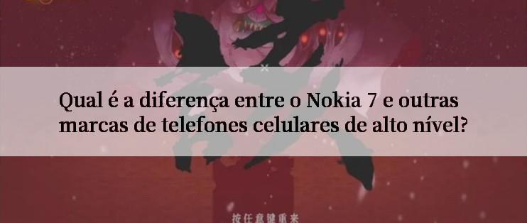 Qual é a diferença entre o Nokia 7 e outras marcas de telefones celulares de alto nível?