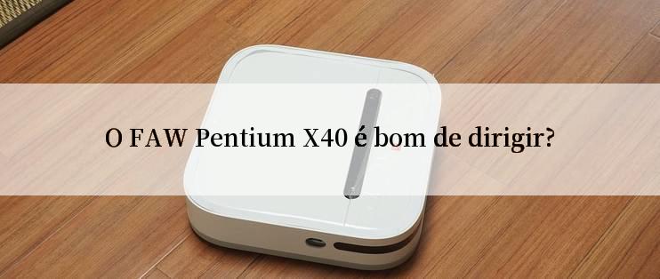 O FAW Pentium X40 é bom de dirigir?