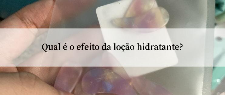 Qual é o efeito da loção hidratante?