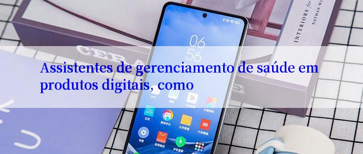 Assistentes de gerenciamento de saúde em produtos digitais, como