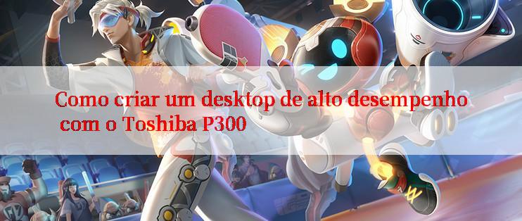 Como criar um desktop de alto desempenho com o Toshiba P300