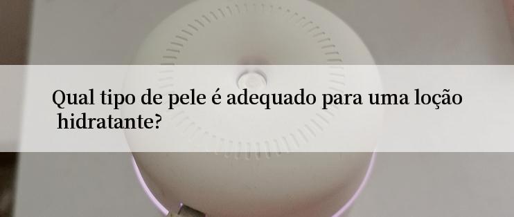 Qual tipo de pele é adequado para uma loção hidratante?