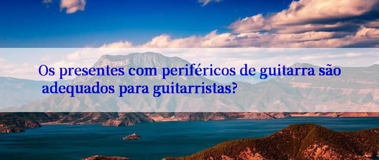 Os presentes com periféricos de guitarra são adequados para guitarristas?