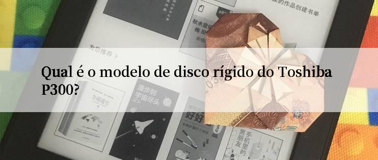 Qual é o modelo de disco rígido do Toshiba P300?