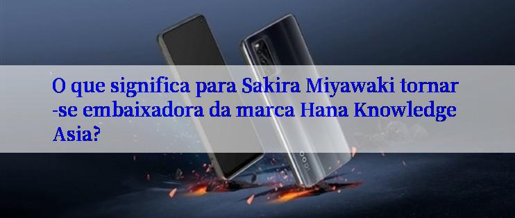 O que significa para Sakira Miyawaki tornar-se embaixadora da marca Hana Knowledge Asia?